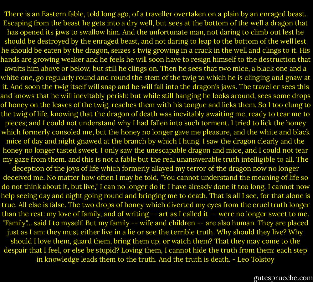 There is an Eastern fable, told long ago, of a traveller overtaken on a plain by an enraged beast. Escaping from the beast he gets into a dry well, but sees at the bottom of the well a dragon that has opened its jaws to swallow him. And the unfortunate man, not daring to climb out lest he should be destroyed by the enraged beast, and not daring to leap to the bottom of the well lest he should be eaten by the dragon, seizes s twig growing in a crack in the well and clings to it. His hands are growing weaker and he feels he will soon have to resign himself to the destruction that awaits him above or below, but still he clings on. Then he sees that two mice, a black one and a white one, go regularly round and round the stem of the twig to which he is clinging and gnaw at it. And soon the twig itself will snap and he will fall into the dragon's jaws. The traveller sees this and knows that he will inevitably perish; but while still hanging he looks around, sees some drops of honey on the leaves of the twig, reaches them with his tongue and licks them. So I too clung to the twig of life, knowing that the dragon of death was inevitably awaiting me, ready to tear me to pieces; and I could not understand why I had fallen into such torment. I tried to lick the honey which formerly consoled me, but the honey no longer gave me pleasure, and the white and black mice of day and night gnawed at the branch by which I hung. I saw the dragon clearly and the honey no longer tasted sweet. I only saw the unescapable dragon and mice, and I could not tear my gaze from them. and this is not a fable but the real unanswerable truth intelligible to all. The deception of the joys of life which formerly allayed my terror of the dragon now no longer deceived me. No matter how often I may be told, "You cannot understand the meaning of life so do not think about it, but live," I can no longer do it: I have already done it too long. I cannot now help seeing day and night going round and bringing me to death. That is all I see, for that alone is true. All else is false. The two drops of honey which diverted my eyes from the cruel truth longer than the rest: my love of family, and of writing -- art as I called it -- were no longer sweet to me. "Family"... said I to myself. But my family -- wife and children -- are also human. They are placed just as I am: they must either live in a lie or see the terrible truth. Why should they live? Why should I love them, guard them, bring them up, or watch them? That they may come to the despair that I feel, or else be stupid? Loving them, I cannot hide the truth from them: each step in knowledge leads them to the truth. And the truth is death. - Leo Tolstoy
