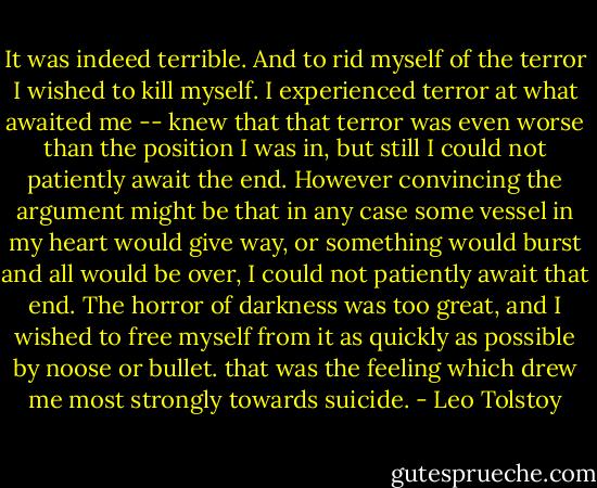 It was indeed terrible. And to rid myself of the terror I wished to kill myself. I experienced terror at what awaited me -- knew that that terror was even worse than the position I was in, but still I could not patiently await the end. However convincing the argument might be that in any case some vessel in my heart would give way, or something would burst and all would be over, I could not patiently await that end. The horror of darkness was too great, and I wished to free myself from it as quickly as possible by noose or bullet. that was the feeling which drew me most strongly towards suicide. - Leo Tolstoy