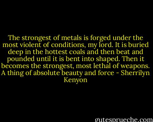 The strongest of metals is forged under the most violent of conditions, my lord. It is buried deep in the hottest coals and then beat and pounded until it is bent into shaped. Then it becomes the strongest, most lethal of weapons. A thing of absolute beauty and force - Sherrilyn Kenyon