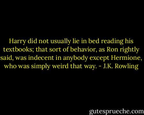 Harry did not usually lie in bed reading his textbooks; that sort of behavior, as Ron rightly said, was indecent in anybody except Hermione, who was simply weird that way. - J.K. Rowling