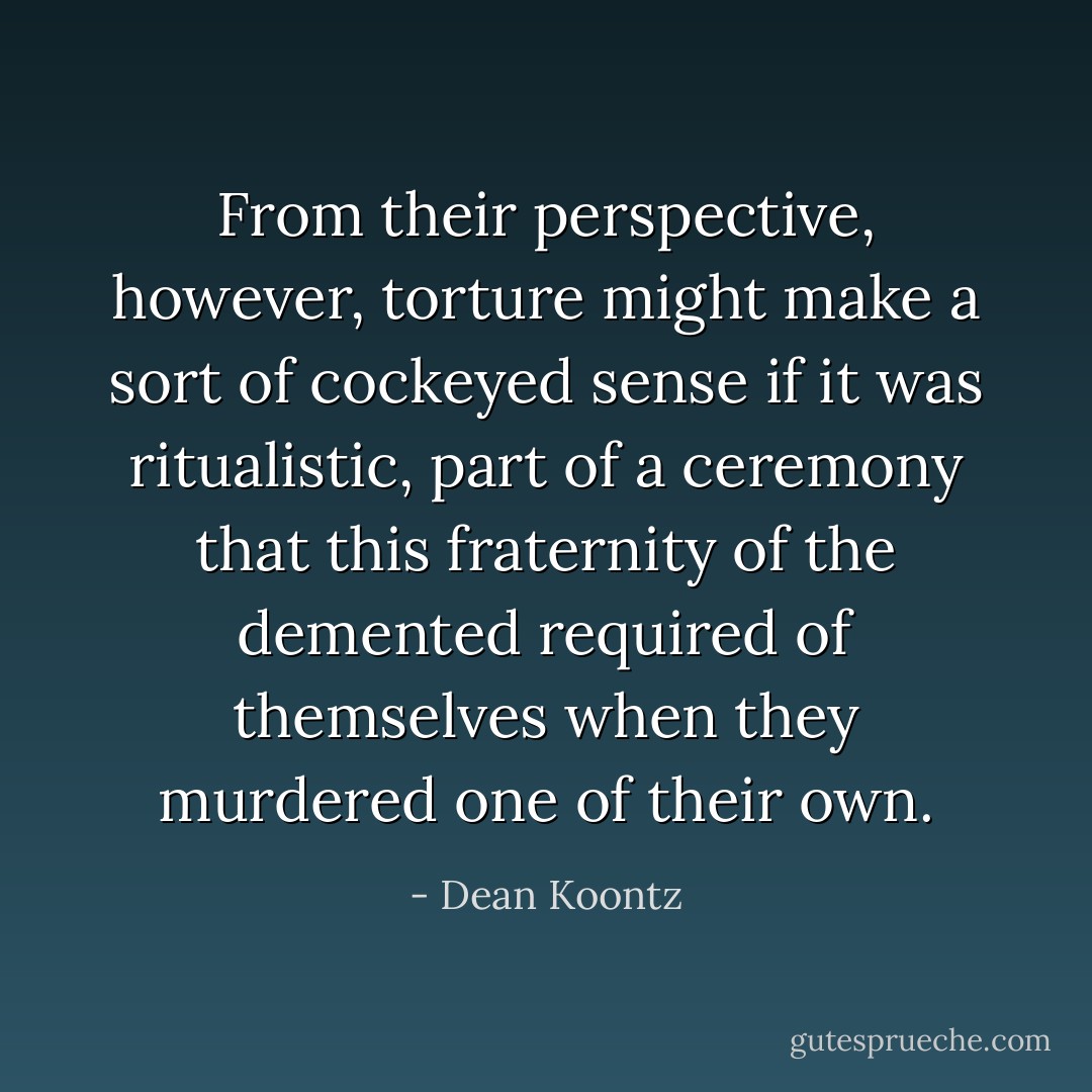 From their perspective, however, torture might make a sort of cockeyed sense if it was ritualistic, part of a ceremony that this fraternity of the demented required of themselves when they murdered one of their own. - Dean Koontz