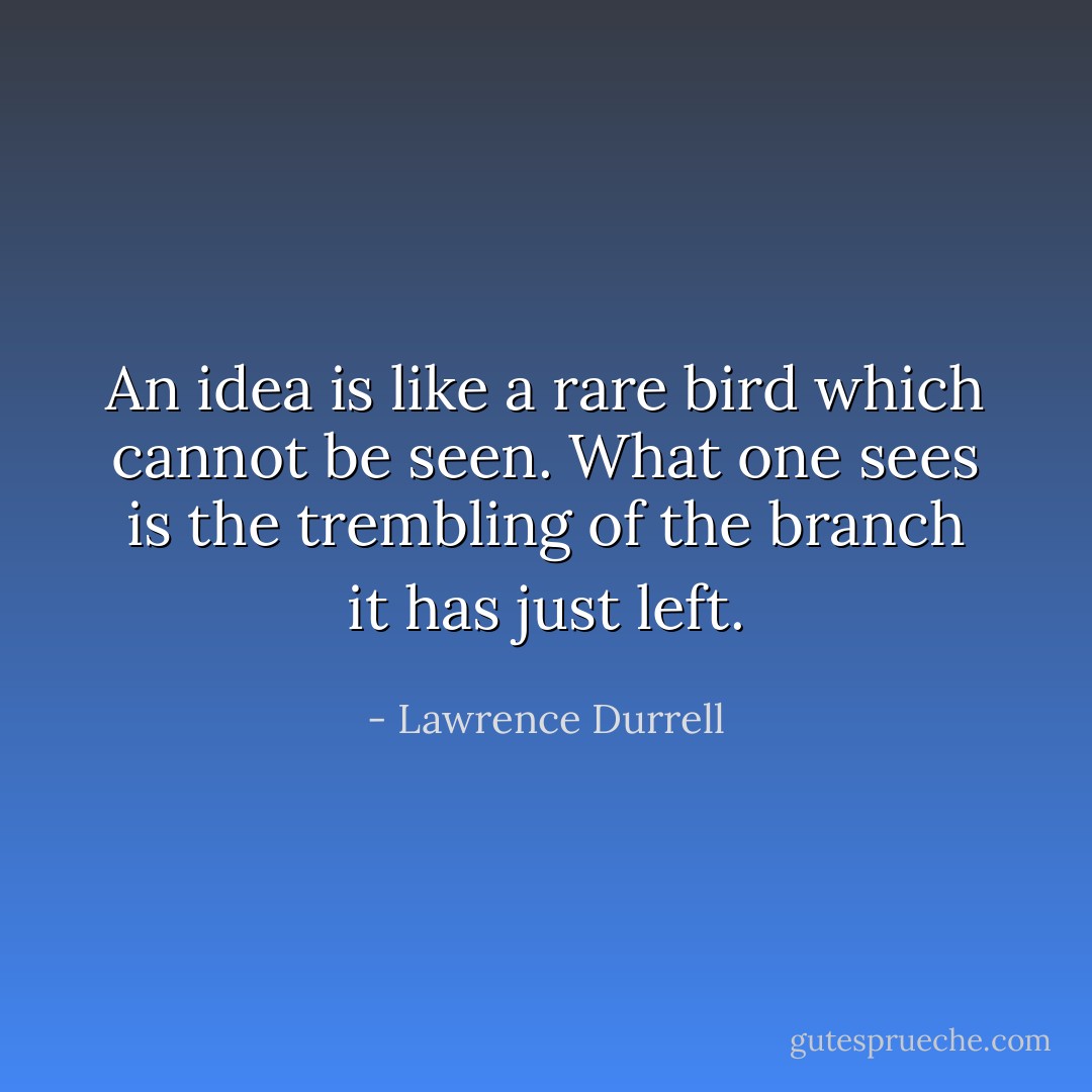 An idea is like a rare bird which cannot be seen. What one sees is the trembling of the branch it has just left. - Lawrence Durrell