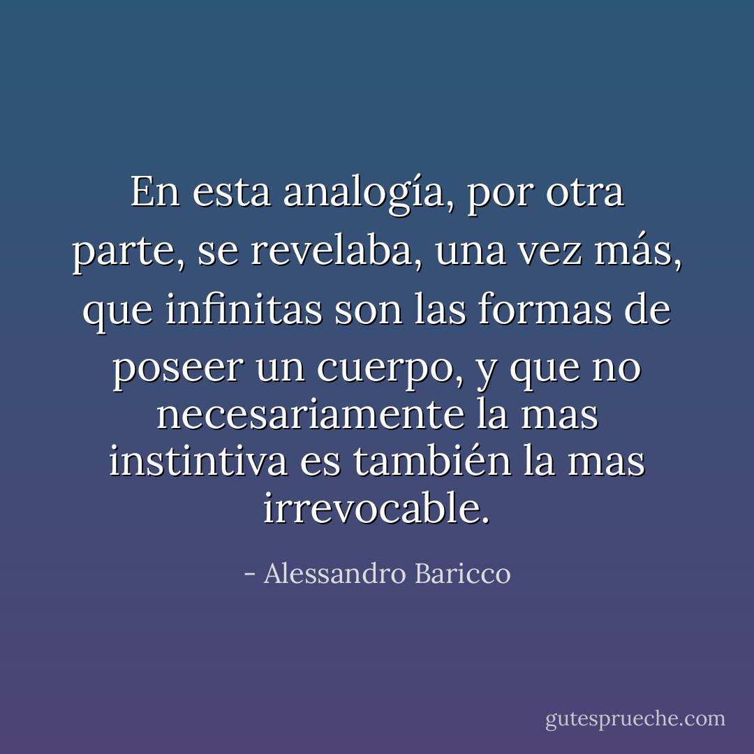 En esta analogía, por otra parte, se revelaba, una vez más, que infinitas son las formas de poseer un cuerpo, y que no necesariamente la mas instintiva es también la mas irrevocable. - Alessandro Baricco