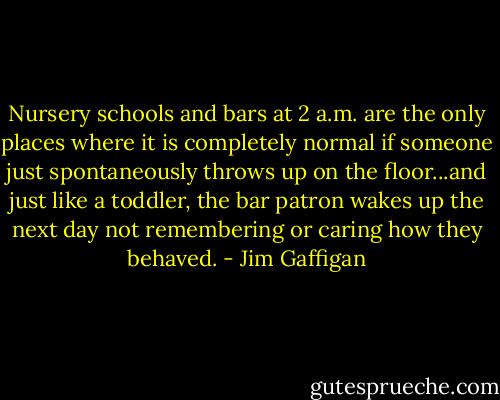 Nursery schools and bars at 2 a.m. are the only places where it is completely normal if someone just spontaneously throws up on the floor...and just like a toddler, the bar patron wakes up the next day not remembering or caring how they behaved. - Jim Gaffigan