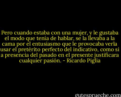 Pero cuando estaba con una mujer, y le gustaba el modo que tenía de hablar, se la llevaba a la cama por el entusiasmo que le provocaba verla usar el pretérito perfecto del indicativo, como si a presencia del pasado en el presente justificara cualquier pasión. - Ricardo Piglia