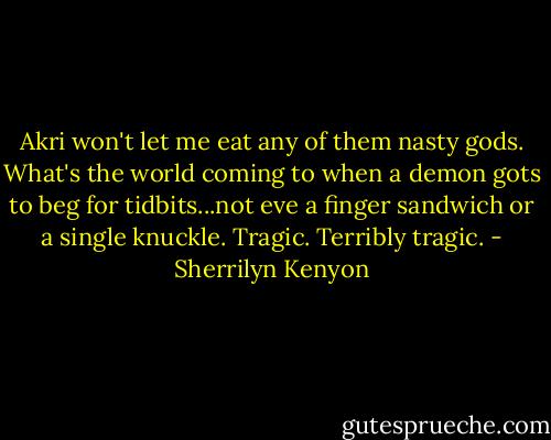 Akri won't let me eat any of them nasty gods. What's the world coming to when a demon gots to beg for tidbits...not eve a finger sandwich or a single knuckle. Tragic. Terribly tragic. - Sherrilyn Kenyon
