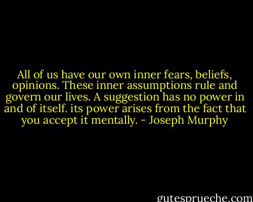 All of us have our own inner fears, beliefs, opinions. These inner assumptions rule and govern our lives. A suggestion has no power in and of itself. its power arises from the fact that you accept it mentally. - Joseph Murphy