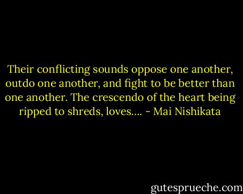 Their conflicting sounds oppose one another, outdo one another, and fight to be better than one another. The crescendo of the heart being ripped to shreds, loves…. - Mai Nishikata