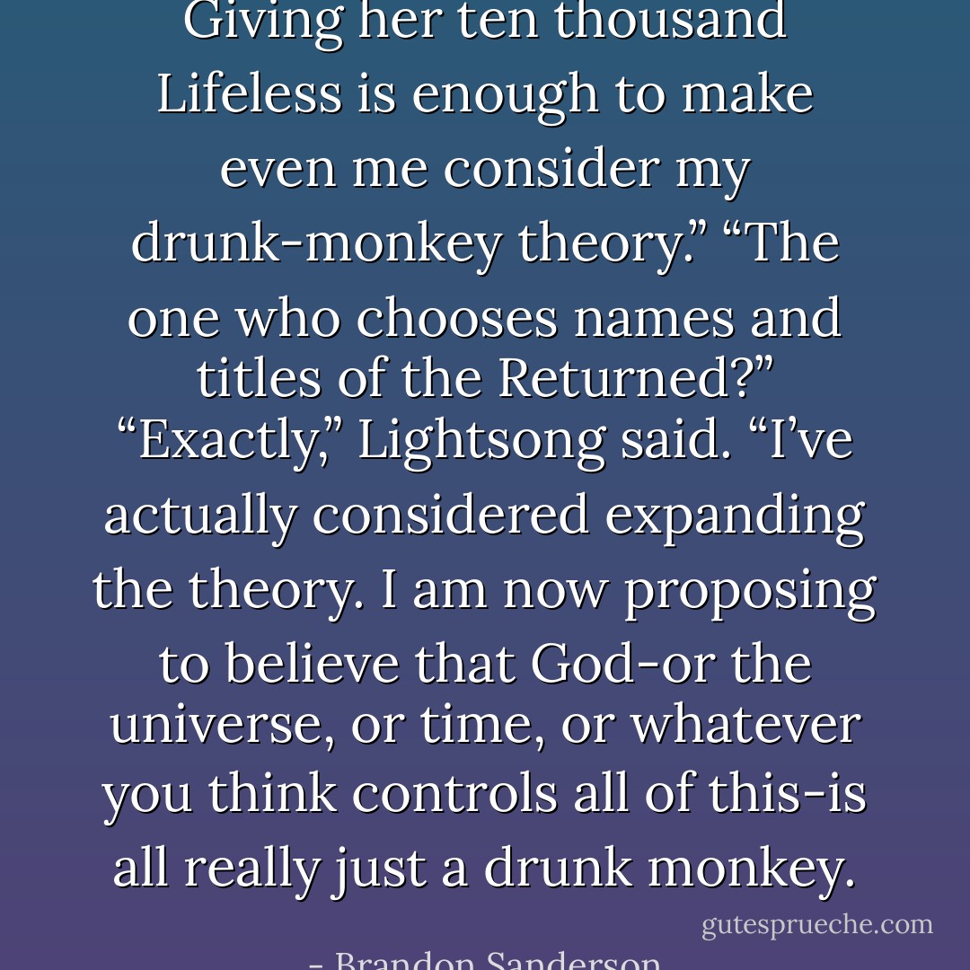 Giving her ten thousand Lifeless is enough to make even me consider my drunk-monkey theory.”<br />“The one who chooses names and titles of the Returned?”<br />“Exactly,” Lightsong said. “I’ve actually considered expanding the theory. I am now proposing to believe that God-or the universe, or time, or whatever you think controls all of this-is all really just a drunk monkey. - Brandon Sanderson