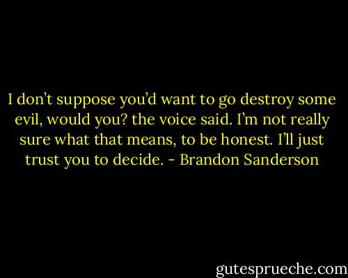 I don’t suppose you’d want to go destroy some evil, would you? the voice said. I’m not really sure what that means, to be honest. I’ll just trust you to decide. - Brandon Sanderson