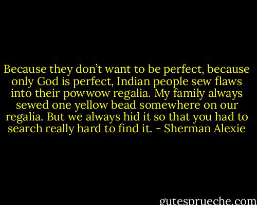 Because they don’t want to be perfect, because only God is perfect, Indian people sew flaws into their powwow regalia. My family always sewed one yellow bead somewhere on our regalia. But we always hid it so that you had to search really hard to find it. - Sherman Alexie