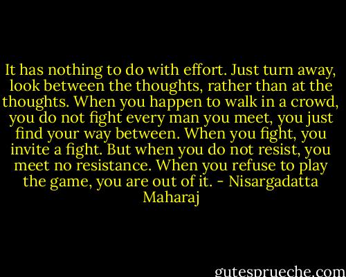 It has nothing to do with effort. Just turn away, look between the thoughts, rather than at the thoughts. When you happen to walk in a crowd, you do not fight every man you meet, you just find your way between. When you fight, you invite a fight. But when you do not resist, you meet no resistance. When you refuse to play the game, you are out of it. - Nisargadatta Maharaj