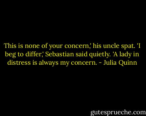 This is none of your concern,' his uncle spat.<br />'I beg to differ,' Sebastian said quietly. 'A lady in distress is always my concern. - Julia Quinn