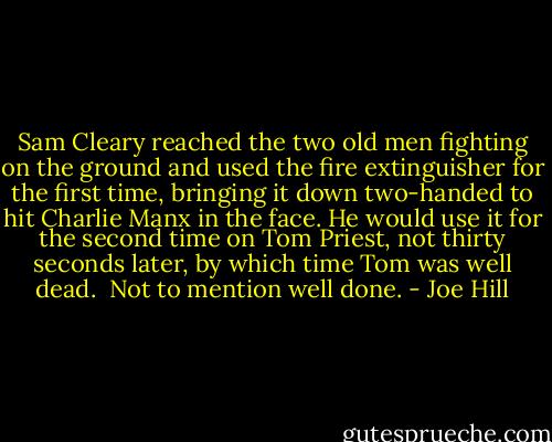 Sam Cleary reached the two old men fighting on the ground and used the fire extinguisher for the first time, bringing it down two-handed to hit Charlie Manx in the face. He would use it for the second time on Tom Priest, not thirty seconds later, by which time Tom was well dead.<br /><br />Not to mention well done. - Joe Hill