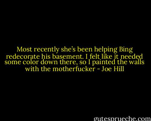 Most recently she’s been helping Bing redecorate his basement. I felt like it needed some color down there, so I painted the walls with the motherfucker - Joe Hill