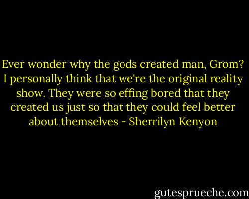 Ever wonder why the gods created man, Grom? I personally think that we're the original reality show. They were so effing bored that they created us just so that they could feel better about themselves - Sherrilyn Kenyon