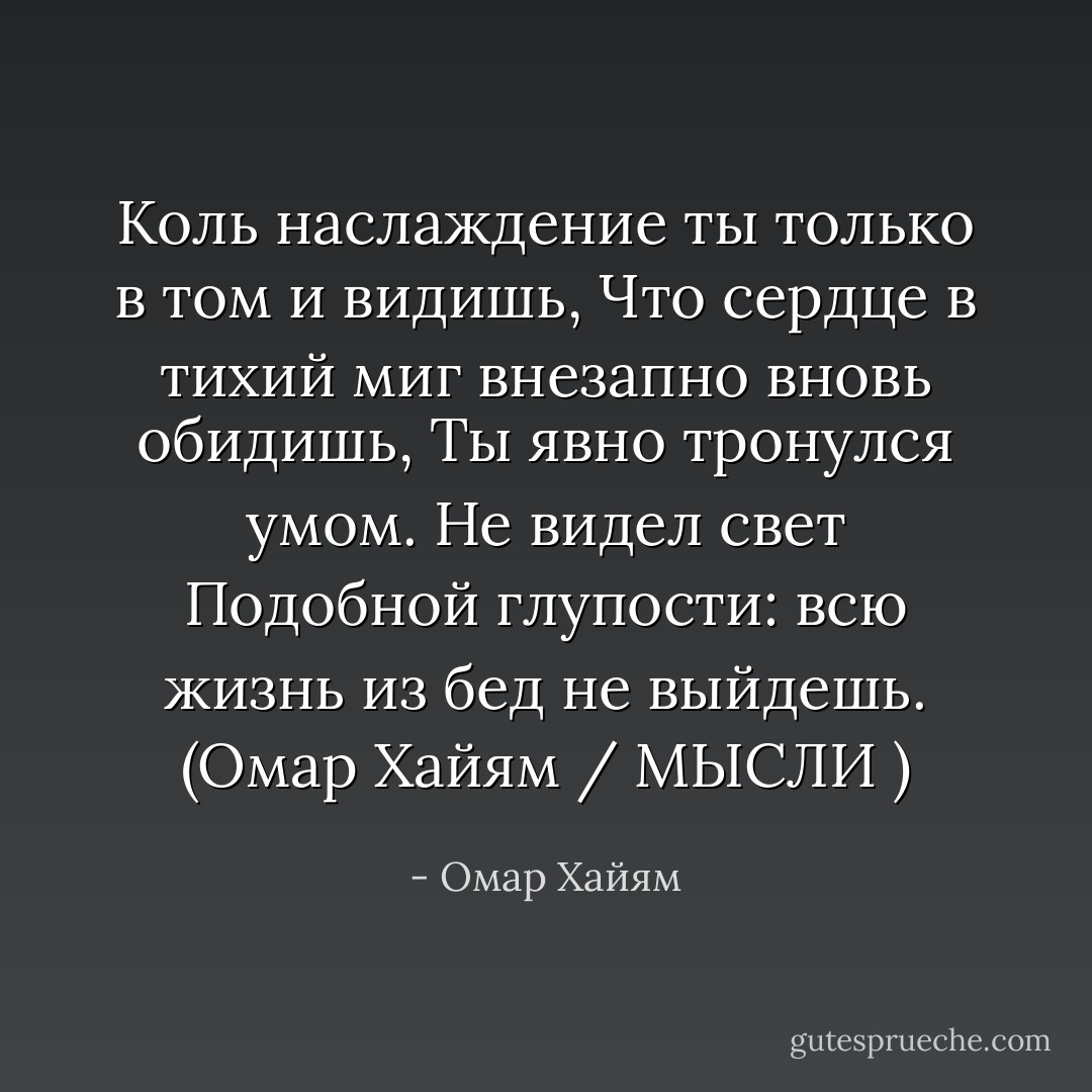 Коль наслаждение ты только в том и видишь,<br />Что сердце в тихий миг внезапно вновь обидишь,<br />Ты явно тронулся умом. Не видел свет<br />Подобной глупости: всю жизнь из бед не выйдешь. (Омар Хайям / МЫСЛИ ) - Омар Хайям