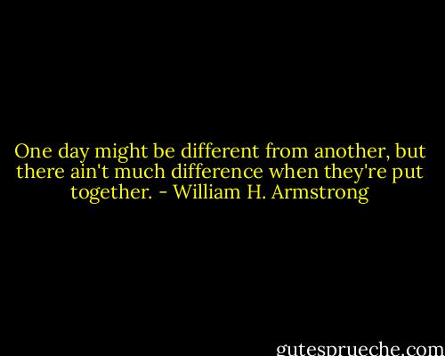 One day might be different from another, but there ain't much difference when they're put together. - William H. Armstrong