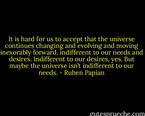 It is hard for us to accept that the universe continues changing and evolving and moving inexorably forward, indifferent to our needs and desires. Indifferent to our desires, yes. But maybe the universe isn’t indifferent to our needs. - Ruben Papian