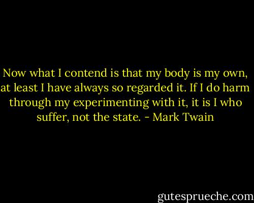 Now what I contend is that my body is my own, at least I have always so regarded it. If I do harm through my experimenting with it, it is I who suffer, not the state. - Mark Twain