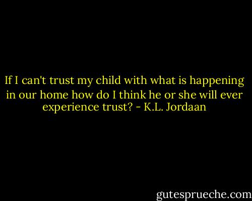 If I can't trust my child with what is happening in our home how do I think he or she will ever experience trust? - K.L. Jordaan