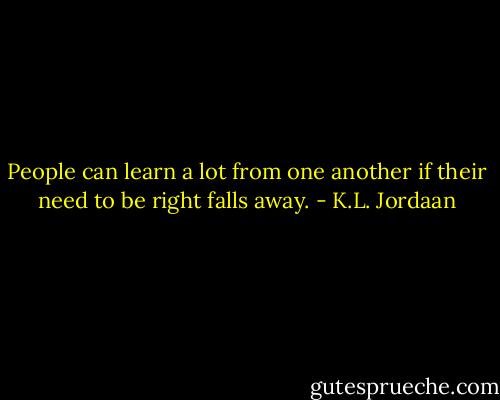 People can learn a lot from one another if their need to be right falls away. - K.L. Jordaan