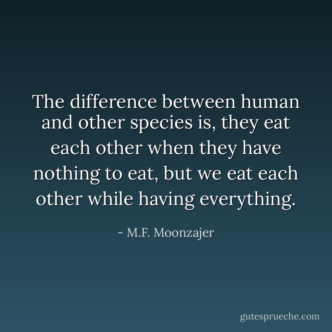 The difference between human and other species is, they eat each other when they have nothing to eat, but we eat each other while having everything. - M.F. Moonzajer
