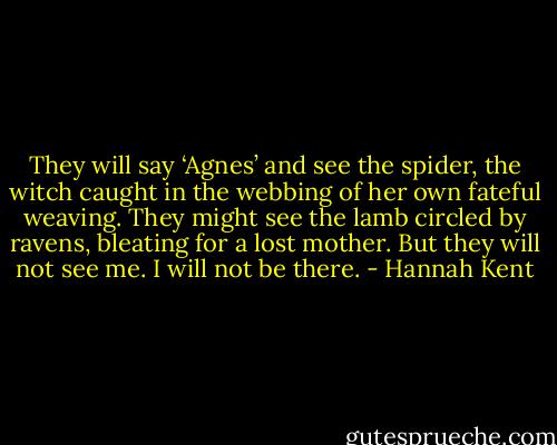 They will say ‘Agnes’ and see the spider, the witch caught in the webbing of her own fateful weaving. They might see the lamb circled by ravens, bleating for a lost mother. But they will not see me. I will not be there. - Hannah Kent