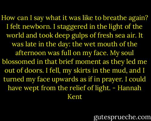 How can I say what it was like to breathe again? I felt newborn. I staggered in the light of the world and took deep gulps of fresh sea air. It was late in the day: the wet mouth of the afternoon was full on my face. My soul blossomed in that brief moment as they led me out of doors. I fell, my skirts in the mud, and I turned my face upwards as if in prayer. I could have wept from the relief of light. - Hannah Kent