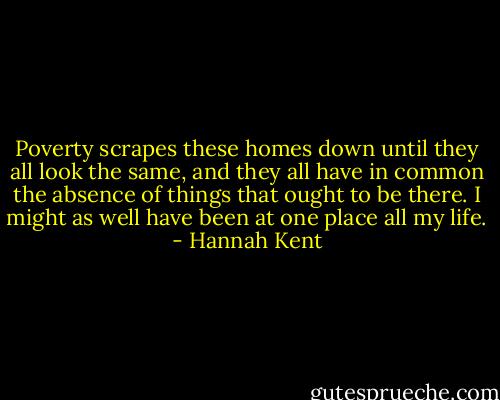 Poverty scrapes these homes down until they all look the same, and they all have in common the absence of things that ought to be there. I might as well have been at one place all my life. - Hannah Kent