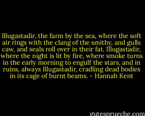 Illugastadir, the farm by the sea, where the soft air rings with the clang of the smithy, and gulls caw, and seals roll over in their fat. Illugastadir, where the night is lit by fire, where smoke turns in the early morning to engulf the stars, and in ruins, always Illugastadir, cradling dead bodies in its cage of burnt beams. - Hannah Kent