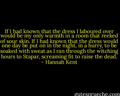 If I had known that the dress I laboured over would be my only warmth in a room that reeked of sour skin. If I had known that the dress would one day be put on in the night, in a hurry, to be soaked with sweat as I ran through the witching hours to Stapar, screaming fit to raise the dead. - Hannah Kent
