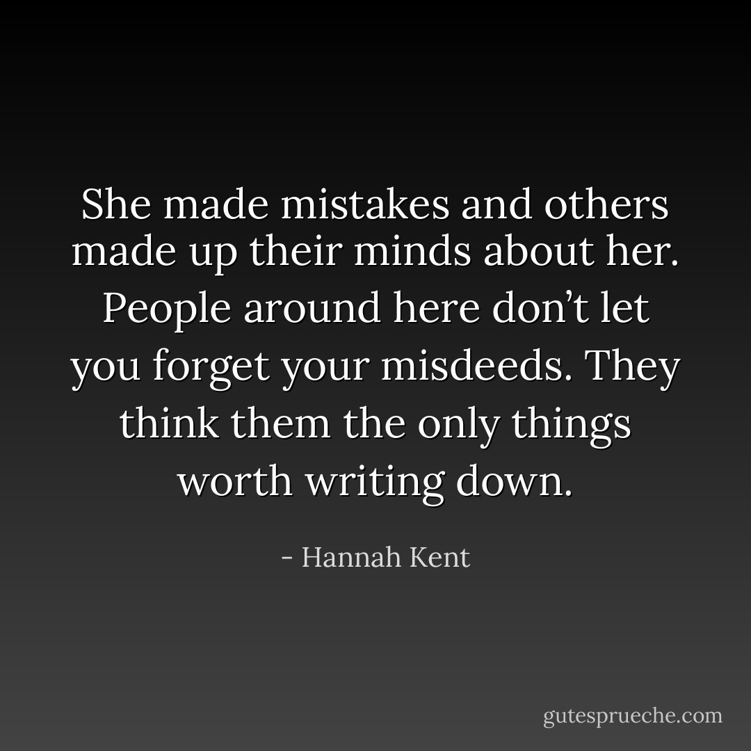 She made mistakes and others made up their minds about her. People around here don’t let you forget your misdeeds. They think them the only things worth writing down. - Hannah Kent