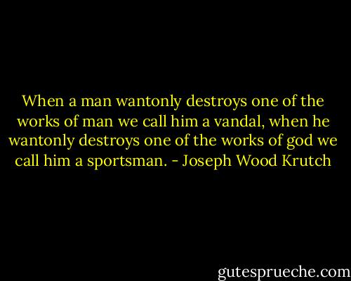 When a man wantonly destroys one of the works of man we call him a vandal, when he wantonly destroys one of the works of god we call him a sportsman. - Joseph Wood Krutch