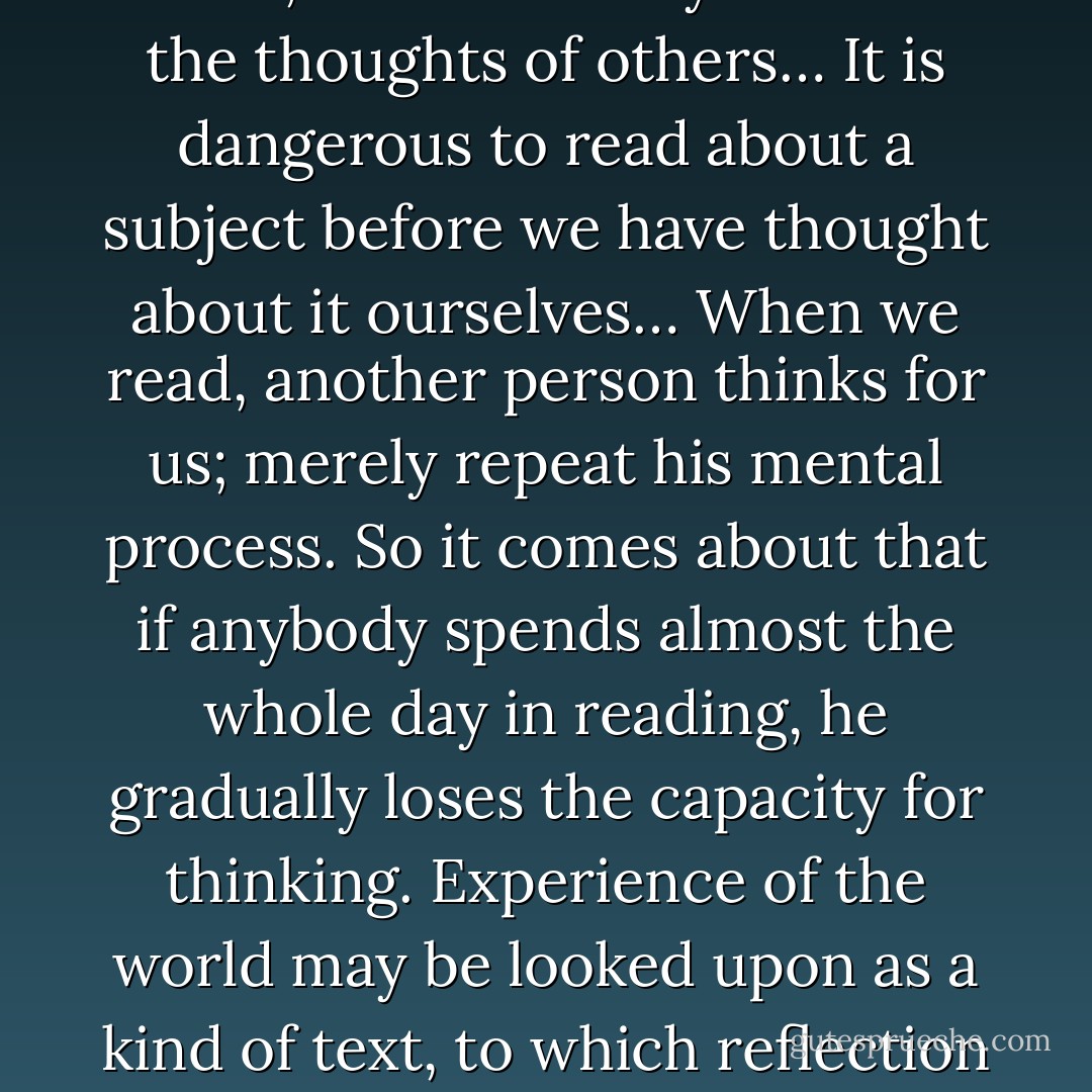 The constant steaming in of thoughts of others must suppress and confine our own and indeed in the long run paralyze the power of thought… The inclination of most scholars is a kind of fuga vacui ( latin for vacuum suction )from the poverty of their own mind , which forcibly draws in the thoughts of others… It is dangerous to read about a subject before we have thought about it ourselves… When we read, another person thinks for us; merely repeat his mental process. So it comes about that if anybody spends almost the whole day in reading, he gradually loses the capacity for thinking. Experience of the world may be looked upon as a kind of text, to which reflection and knowledge form the commentary. Where there is a great deal of reflection and intellectual knowledge and very little experience , the result is like those books which have on each page two lines of text to forty lines of commentary - Will Durant