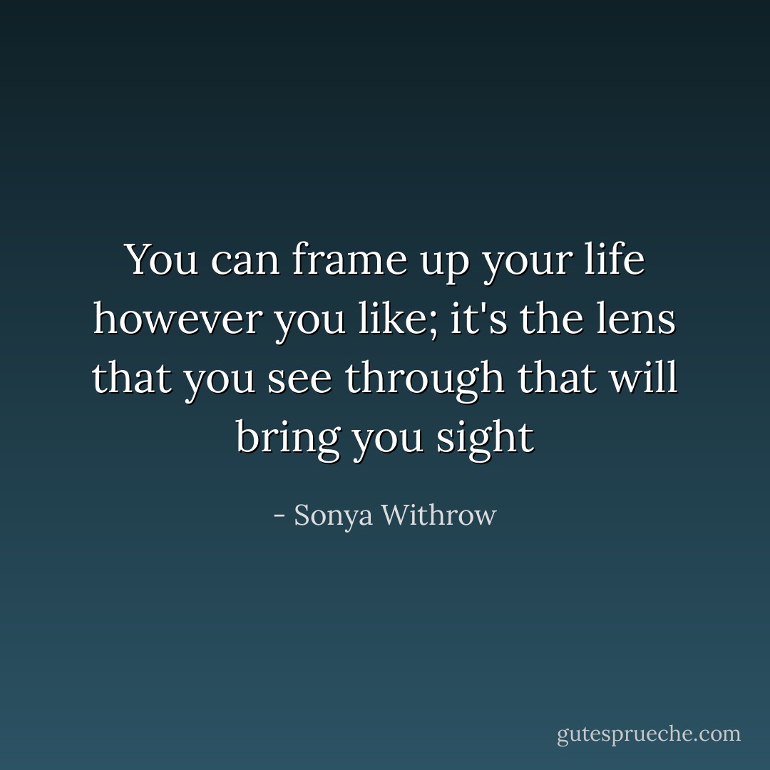 You can frame up your life however you like; it's the lens that you see through that will bring you sight - Sonya Withrow