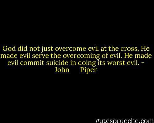 God did not just overcome evil at the cross. He made evil serve the overcoming of evil. He made evil commit suicide in doing its worst evil. - John      Piper