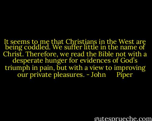 It seems to me that Christians in the West are being coddled. We suffer little in the name of Christ. Therefore, we read the Bible not with a desperate hunger for evidences of God’s triumph in pain, but with a view to improving our private pleasures. - John      Piper