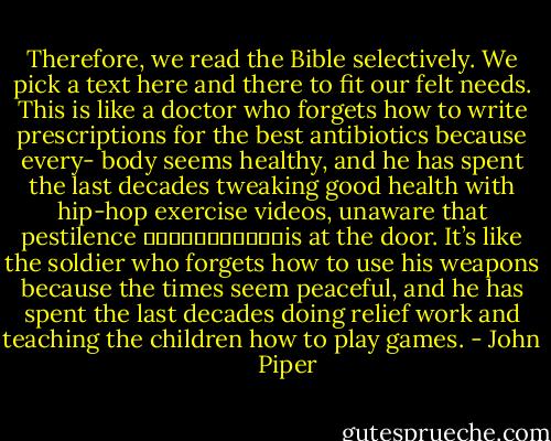 Therefore, we read the Bible selectively. We pick a text here and there to fit our felt needs. This is like a doctor who forgets how to write prescriptions for the best antibiotics because every- body seems healthy, and he has spent the last decades tweaking good health with hip-hop exercise videos, unaware that pestilence ￼￼￼￼￼￼￼￼￼￼￼is at the door. It’s like the soldier who forgets how to use his weapons because the times seem peaceful, and he has spent the last decades doing relief work and teaching the children how to play games. - John      Piper