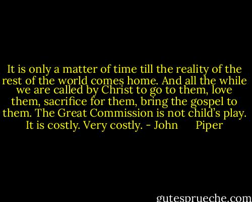 It is only a matter of time till the reality of the rest of the world comes home. And all the while we are called by Christ to go to them, love them, sacrifice for them, bring the gospel to them. The Great Commission is not child’s play. It is costly. Very costly. - John      Piper