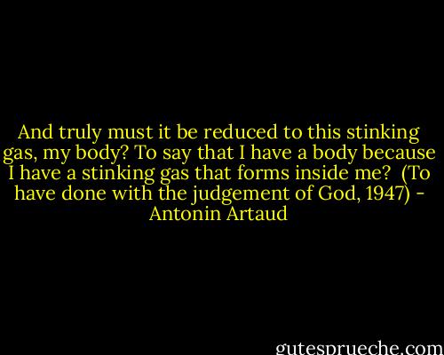 And truly<br />must it be reduced to this stinking gas,<br />my body?<br />To say that I have a body<br />because I have a stinking gas<br />that forms<br />inside me?<br /><br />(To have done with the judgement of God, 1947) - Antonin Artaud