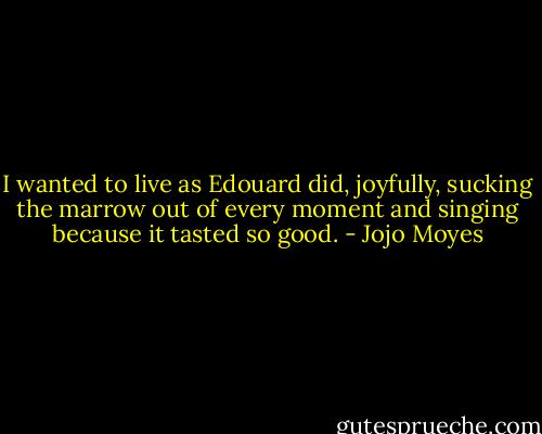 I wanted to live as Edouard did, joyfully, sucking the marrow out of every moment and singing because it tasted so good. - Jojo Moyes