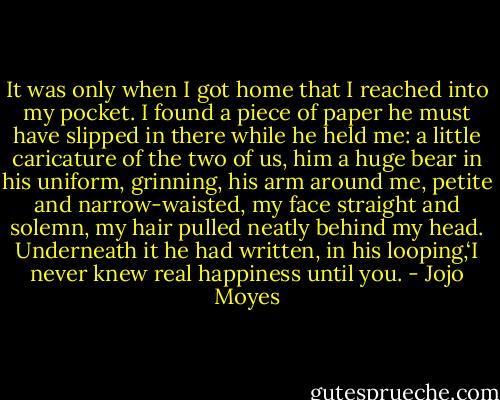 It was only when I got home that I reached into my pocket. I found a piece of paper he must have slipped in there while he held me: a little caricature of the two of us, him a huge bear in his uniform, grinning, his arm around me, petite and narrow-waisted, my face straight and solemn, my hair pulled neatly behind my head. Underneath it he had written, in his looping,‘I never knew real happiness until you. - Jojo Moyes