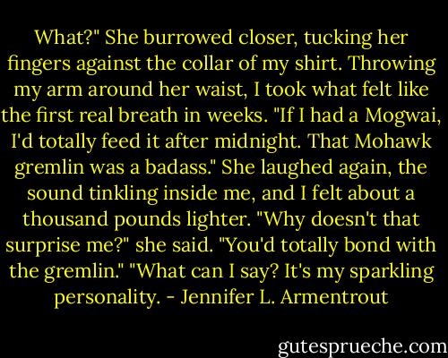 What?" She burrowed closer, tucking her fingers against the collar of my shirt.<br />Throwing my arm around her waist, I took what felt like the first real breath in weeks. "If I had a Mogwai, I'd totally feed it after midnight. That Mohawk gremlin was a badass."<br />She laughed again, the sound tinkling inside me, and I felt about a thousand pounds lighter. "Why doesn't that surprise me?" she said. "You'd totally bond with the gremlin."<br />"What can I say? It's my sparkling personality. - Jennifer L. Armentrout