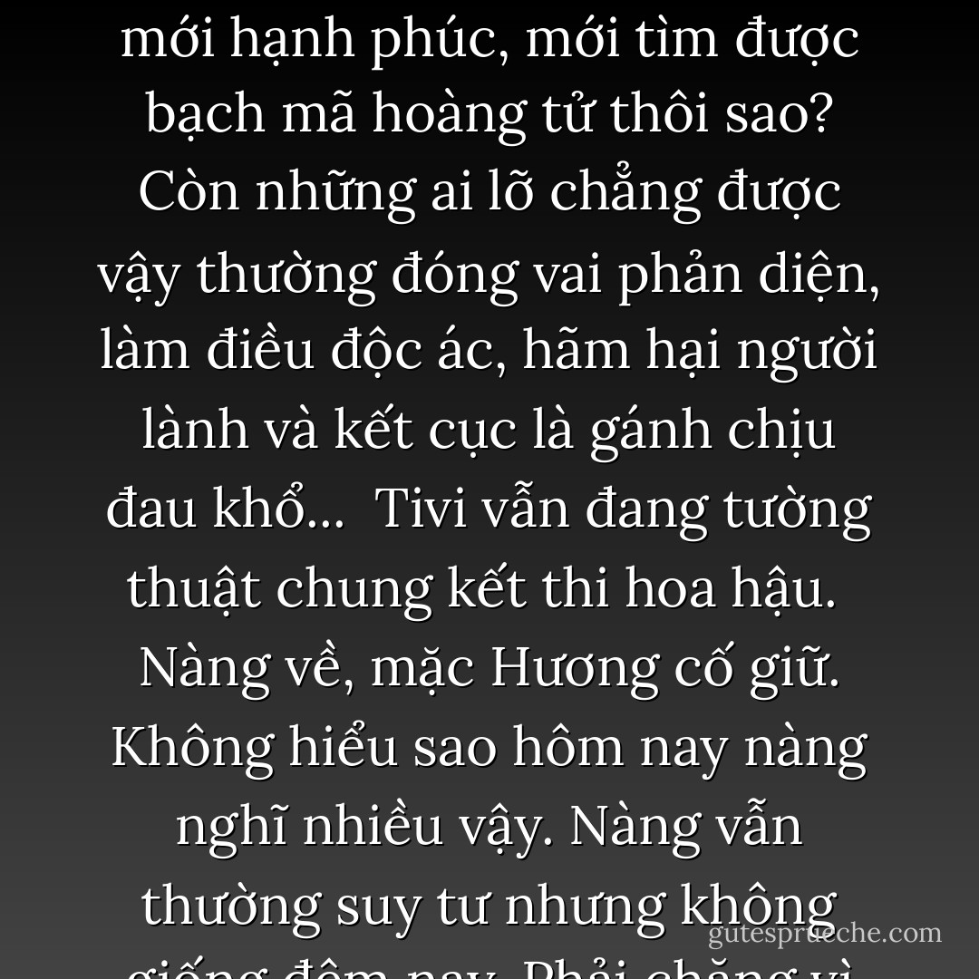 ...Nguyệt không muốn xử tệ với bản thân mà ấm ức nhiều điều. Lâu nay, trong tất cả các câu chuyện cổ tích người lớn kể cho trẻ con nghe, kể cả trên phim ảnh, tại sao luôn là những cô nàng kiều diễm. Từ Lọ Lem, Bạch Tuyết, công chúa ngủ trong rừng... tất cả đều xinh đẹp. Chỉ những người như họ mới hạnh phúc, mới tìm được bạch mã hoàng tử thôi sao? Còn những ai lỡ chẳng được vậy thường đóng vai phản diện, làm điều độc ác, hãm hại người lành và kết cục là gánh chịu đau khổ...<br /><br />Tivi vẫn đang tường thuật chung kết thi hoa hậu.<br /><br />Nàng về, mặc Hương cố giữ. Không hiểu sao hôm nay nàng nghĩ nhiều vậy. Nàng vẫn thường suy tư nhưng không giống đêm nay. Phải chăng vì đêm nay đã thêm một tuổi mới. Trên đường về, khi mở cổng, nàng nhớ cái gia tài tuổi 20 Hương đã nói. Gia tài tuổi 20...<br /><br />Có những đêm khuya khoắt nàng rưng rức một mình. Nước mắt ơi, phải chăng mày cũng là một phần của gia tài?... - Lưu Quang Minh