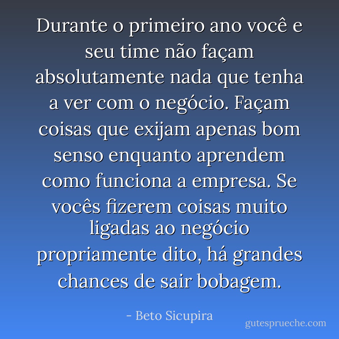 Durante o primeiro ano você e seu time não façam absolutamente nada que tenha a ver com o negócio. Façam coisas que exijam apenas bom senso enquanto aprendem como funciona a empresa. Se vocês fizerem coisas muito ligadas ao negócio propriamente dito, há grandes chances de sair bobagem. - Beto Sicupira