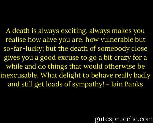 A death is always exciting, always makes you realise how alive you are, how vulnerable but so-far-lucky; but the death of somebody close gives you a good excuse to go a bit crazy for a while and do things that would otherwise be inexcusable. What delight to behave really badly and still get loads of sympathy! - Iain Banks