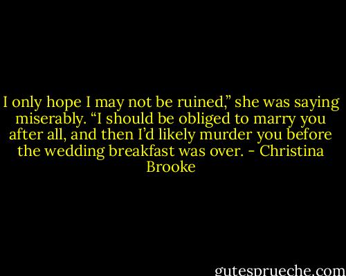 I only hope I may not be ruined,” she was saying miserably. “I should be obliged to marry you after all, and then I’d likely murder you before the wedding breakfast was over. - Christina Brooke
