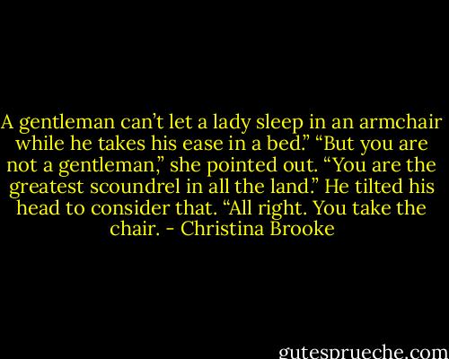 A gentleman can’t let a lady sleep in an armchair while he takes his ease in a bed.”<br />“But you are not a gentleman,” she pointed out. “You are the greatest scoundrel in all the land.”<br />He tilted his head to consider that. “All right. You take the chair. - Christina Brooke