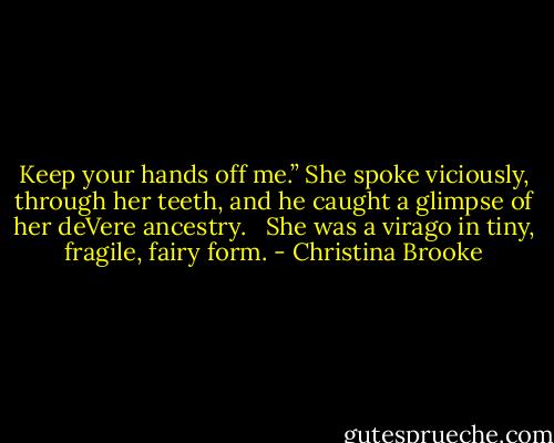 Keep your hands off me.” She spoke viciously, through her teeth, and he caught a glimpse of her deVere ancestry. <br /><br />She was a virago in tiny, fragile, fairy form. - Christina Brooke